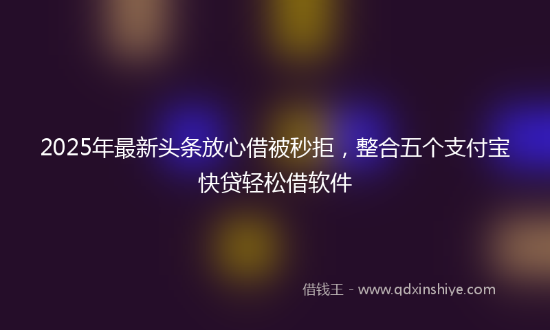 2025年最新头条放心借被秒拒，整合五个支付宝快贷轻松借软件