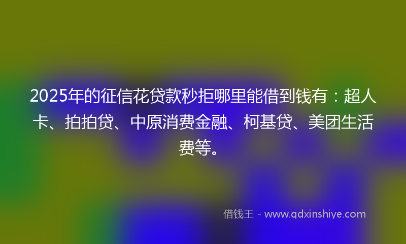 2025年的征信花贷款秒拒哪里能借到钱有：超人卡、拍拍贷、中原消费金融、柯基贷、美团生活费等。