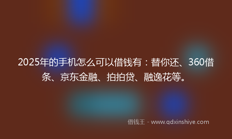 2025年的手机怎么可以借钱有：替你还、360借条、京东金融、拍拍贷、融逸花等。