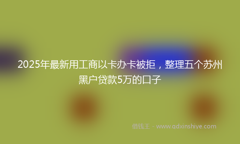 2025年最新用工商以卡办卡被拒，整理五个苏州黑户贷款5万的口子