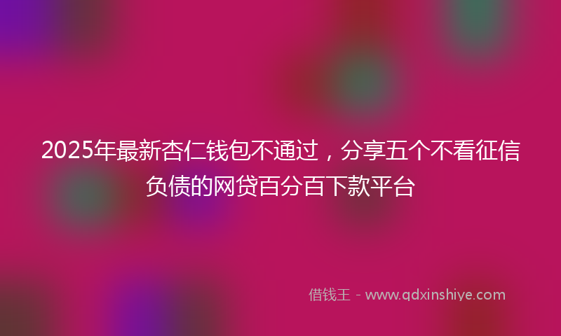 2025年最新杏仁钱包不通过，分享五个不看征信负债的网贷百分百下款平台