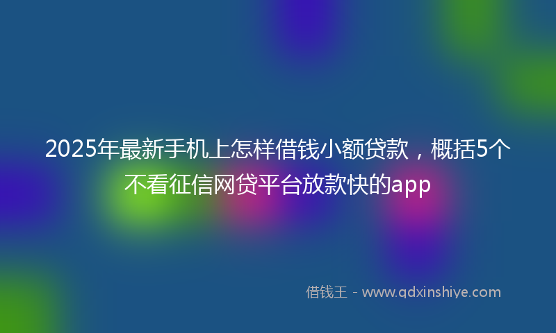 2025年最新手机上怎样借钱小额贷款，概括5个不看征信网贷平台放款快的app