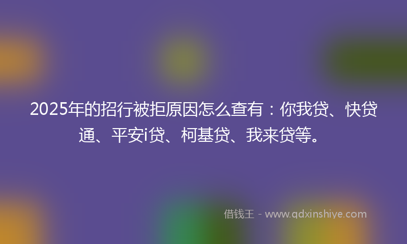 2025年的招行被拒原因怎么查有：你我贷、快贷通、平安i贷、柯基贷、我来贷等。