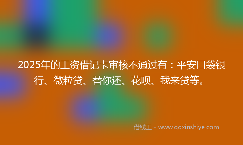 2025年的工资借记卡审核不通过有：平安口袋银行、微粒贷、替你还、花呗、我来贷等。