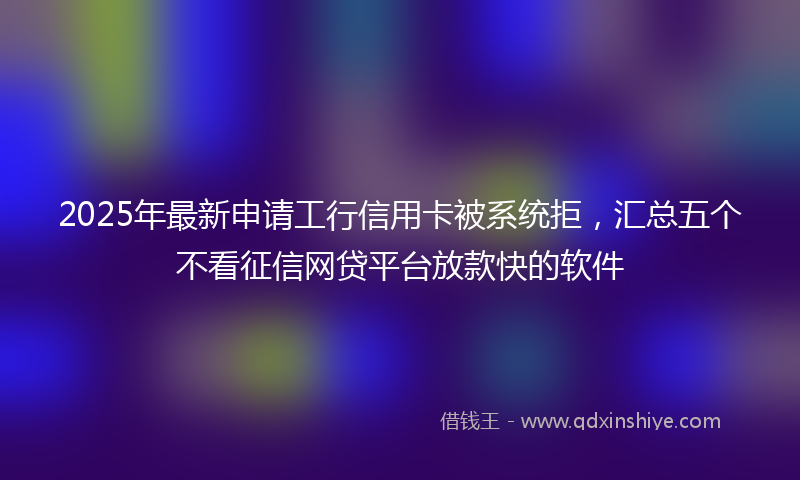 2025年最新申请工行信用卡被系统拒，汇总五个不看征信网贷平台放款快的软件