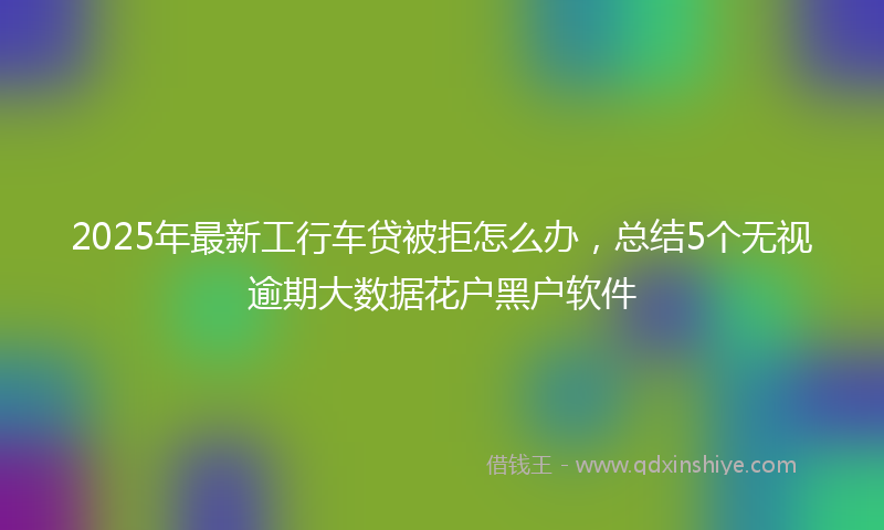 2025年最新工行车贷被拒怎么办，总结5个无视逾期大数据花户黑户软件