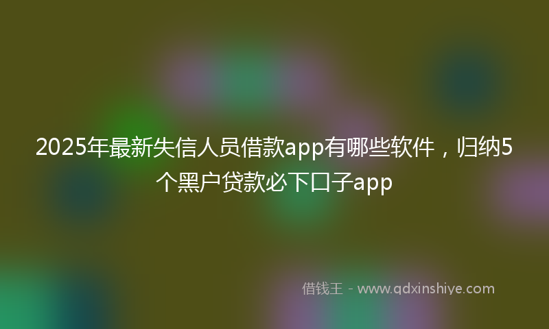 2025年最新失信人员借款app有哪些软件，归纳5个黑户贷款必下口子app