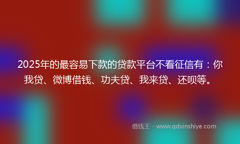 2025年的最容易下款的贷款平台不看征信有：你我贷、微博借钱、功夫贷、我来贷、还呗等。