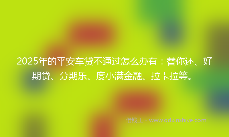 2025年的平安车贷不通过怎么办有：替你还、好期贷、分期乐、度小满金融、拉卡拉等。