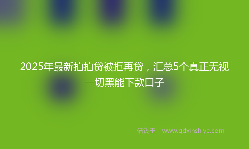 2025年最新拍拍贷被拒再贷，汇总5个真正无视一切黑能下款口子