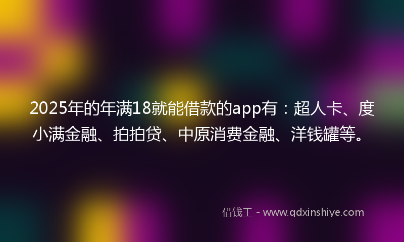 2025年的年满18就能借款的app有：超人卡、度小满金融、拍拍贷、中原消费金融、洋钱罐等。