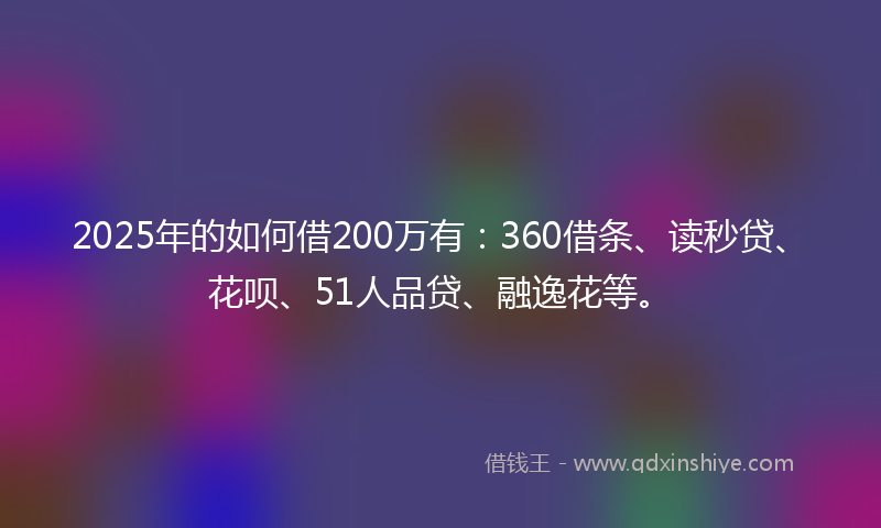 2025年的如何借200万有：360借条、读秒贷、花呗、51人品贷、融逸花等。