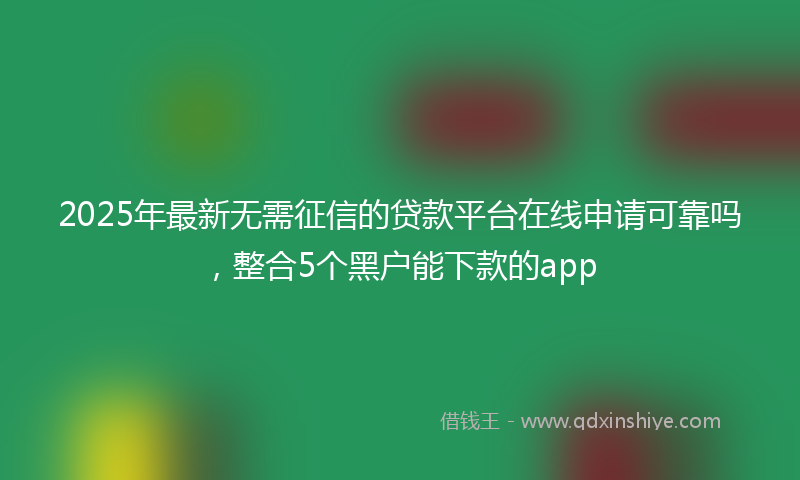 2025年最新无需征信的贷款平台在线申请可靠吗，整合5个黑户能下款的app