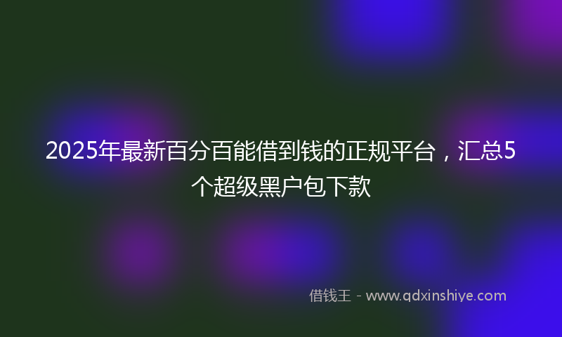 2025年最新百分百能借到钱的正规平台，汇总5个超级黑户包下款