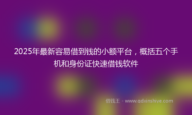 2025年最新容易借到钱的小额平台，概括五个手机和身份证快速借钱软件