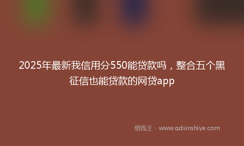 2025年最新我信用分550能贷款吗，整合五个黑征信也能贷款的网贷app