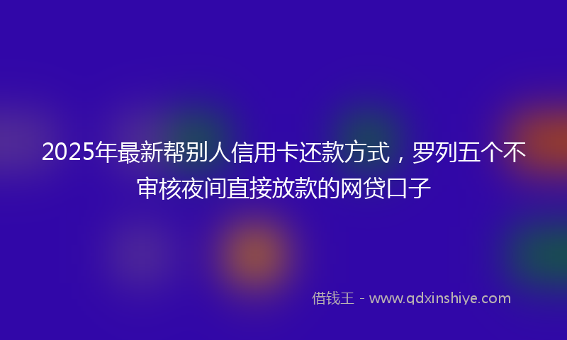 2025年最新帮别人信用卡还款方式，罗列五个不审核夜间直接放款的网贷口子