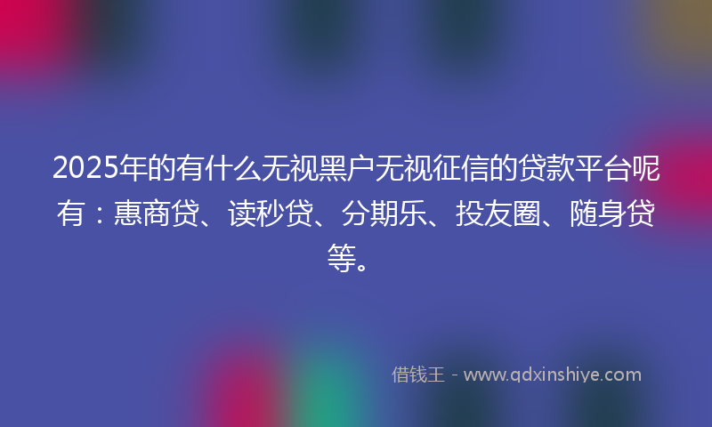 2025年的有什么无视黑户无视征信的贷款平台呢有：惠商贷、读秒贷、分期乐、投友圈、随身贷等。