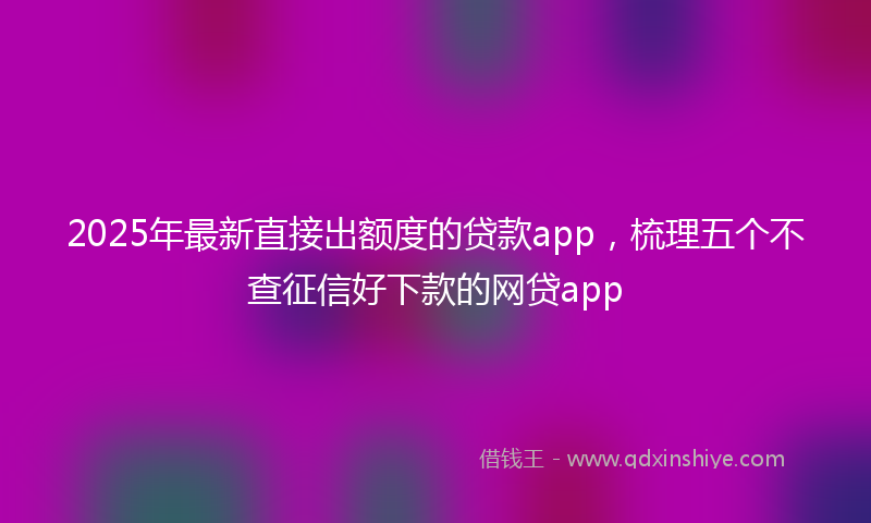 2025年最新直接出额度的贷款app，梳理五个不查征信好下款的网贷app