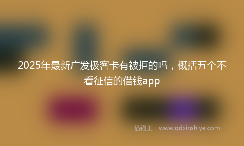 2025年最新广发极客卡有被拒的吗，概括五个不看征信的借钱app