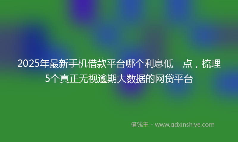 2025年最新手机借款平台哪个利息低一点，梳理5个真正无视逾期大数据的网贷平台