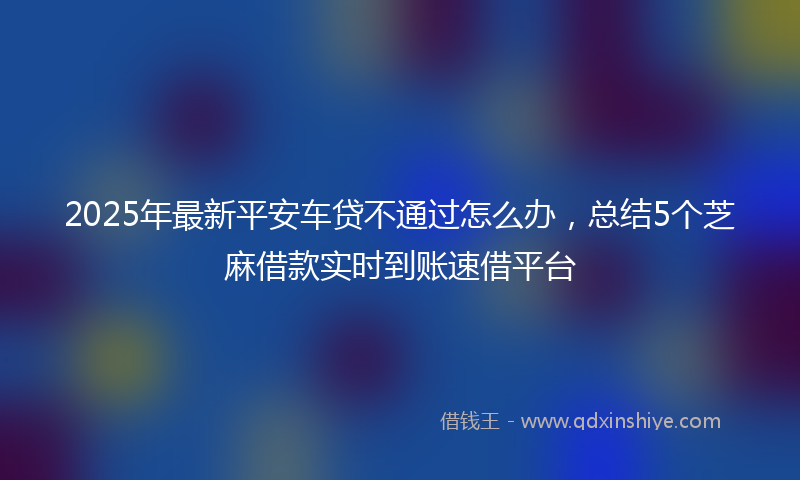 2025年最新平安车贷不通过怎么办，总结5个芝麻借款实时到账速借平台