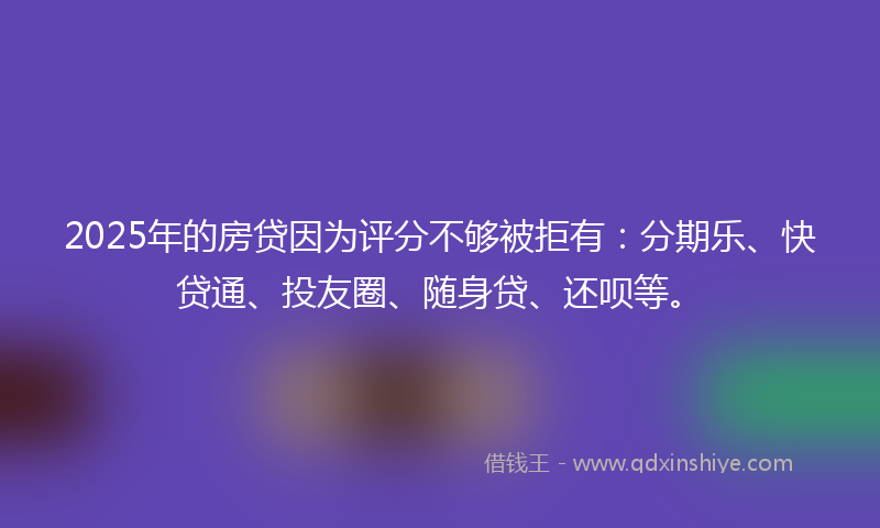 2025年的房贷因为评分不够被拒有：分期乐、快贷通、投友圈、随身贷、还呗等。