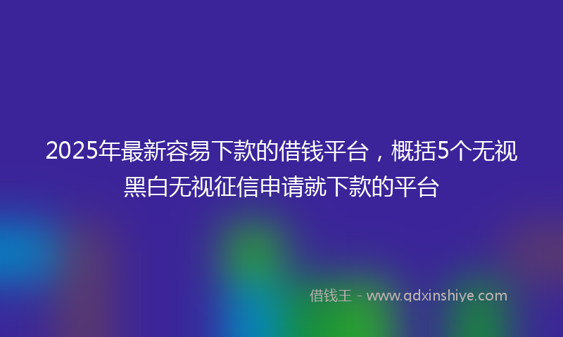 2025年最新容易下款的借钱平台，概括5个无视黑白无视征信申请就下款的平台