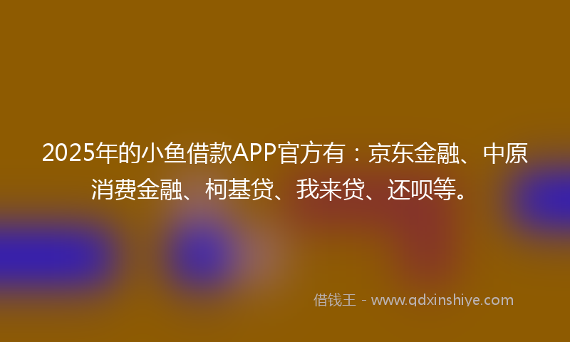 2025年的小鱼借款APP官方有：京东金融、中原消费金融、柯基贷、我来贷、还呗等。
