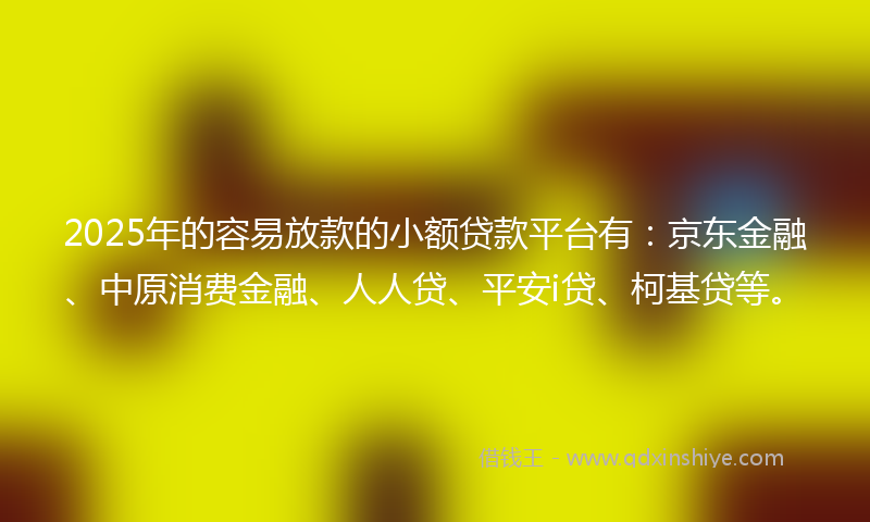 2025年的容易放款的小额贷款平台有：京东金融、中原消费金融、人人贷、平安i贷、柯基贷等。