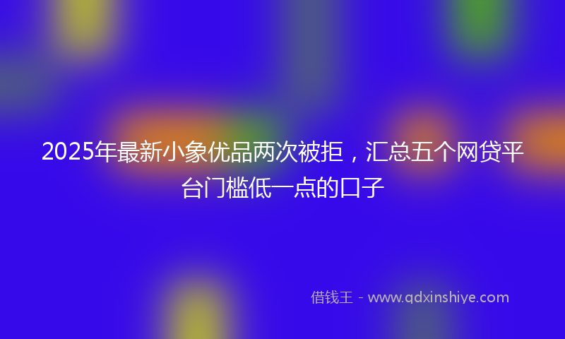 2025年最新小象优品两次被拒，汇总五个网贷平台门槛低一点的口子