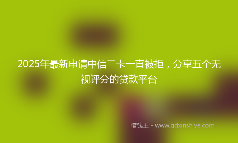 2025年最新申请中信二卡一直被拒，分享五个无视评分的贷款平台