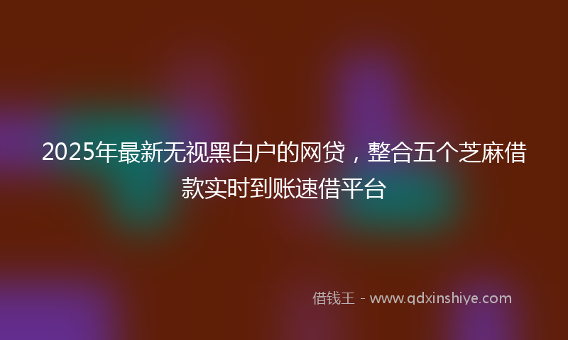 2025年最新无视黑白户的网贷，整合五个芝麻借款实时到账速借平台