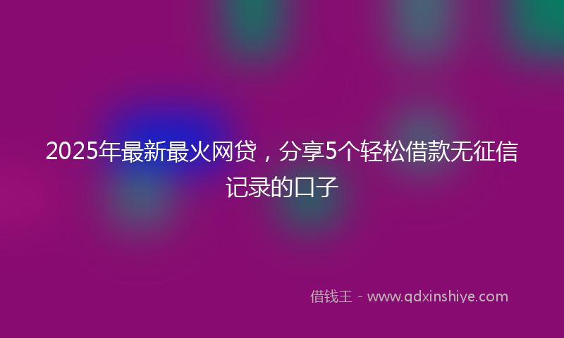 2025年最新最火网贷，分享5个轻松借款无征信记录的口子