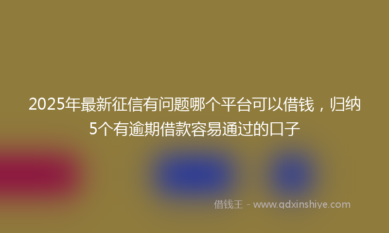 2025年最新征信有问题哪个平台可以借钱，归纳5个有逾期借款容易通过的口子