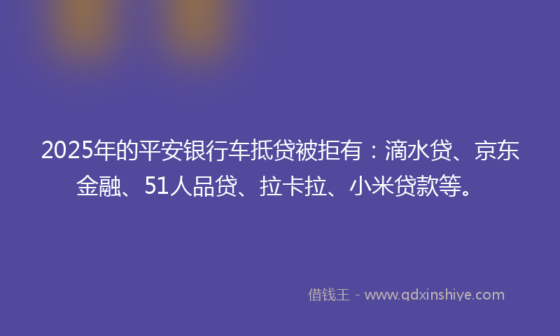 2025年的平安银行车抵贷被拒有：滴水贷、京东金融、51人品贷、拉卡拉、小米贷款等。