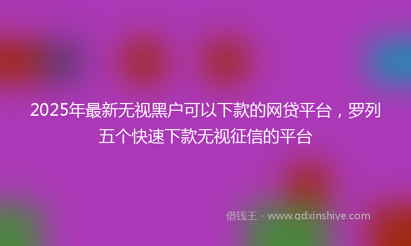 2025年最新无视黑户可以下款的网贷平台，罗列五个快速下款无视征信的平台