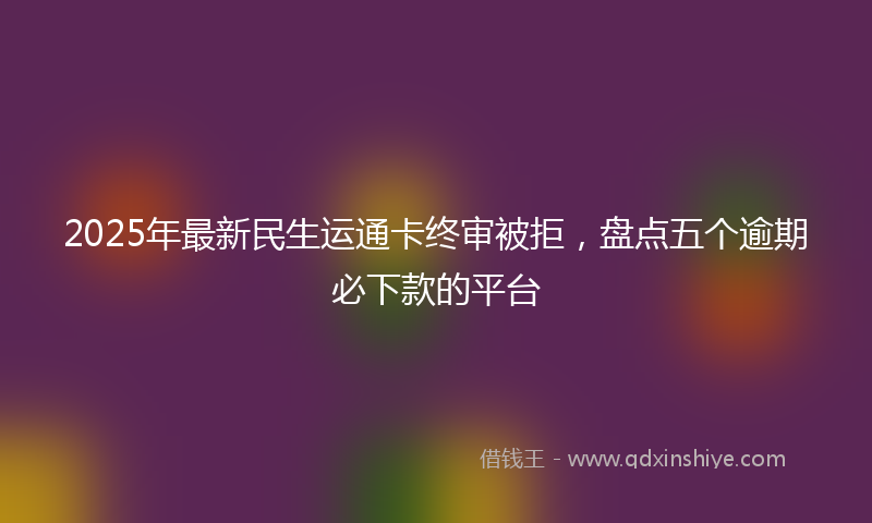 2025年最新民生运通卡终审被拒，盘点五个逾期必下款的平台
