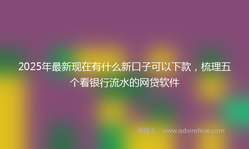 2025年最新现在有什么新口子可以下款，梳理五个看银行流水的网贷软件