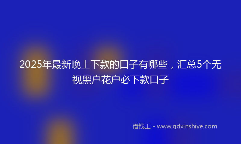 2025年最新晚上下款的口子有哪些，汇总5个无视黑户花户必下款口子