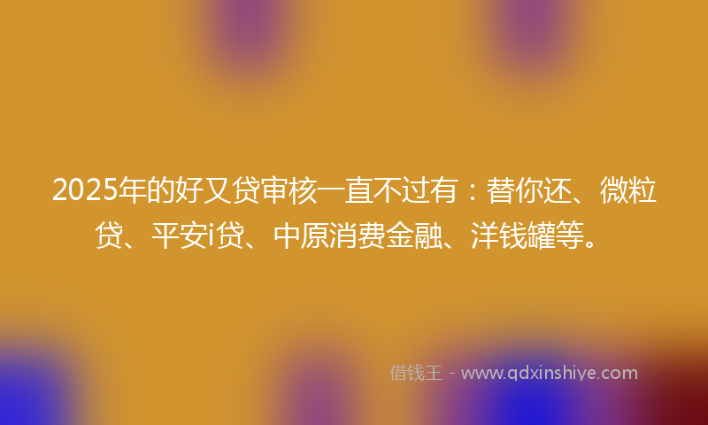 2025年的好又贷审核一直不过有:替你还、微粒贷、平安i贷、中原消费金融、洋钱罐等。