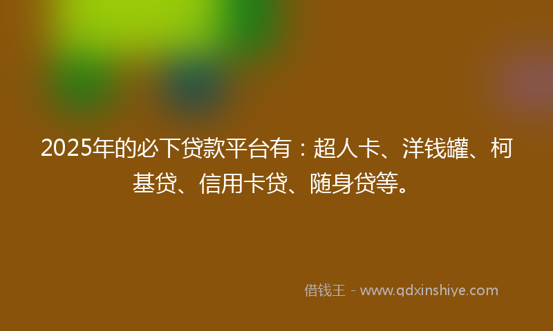 2025年的必下贷款平台有：超人卡、洋钱罐、柯基贷、信用卡贷、随身贷等。