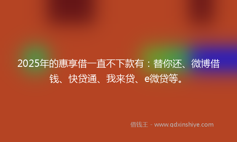 2025年的惠享借一直不下款有：替你还、微博借钱、快贷通、我来贷、e微贷等。