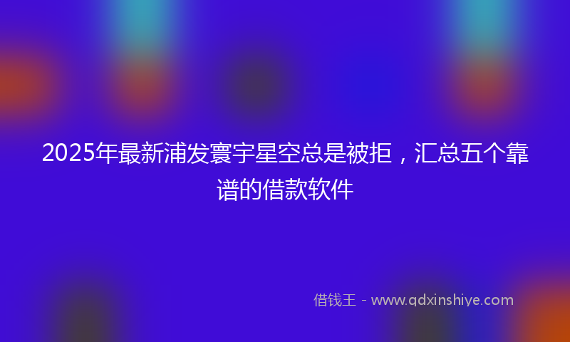 2025年最新浦发寰宇星空总是被拒，汇总五个靠谱的借款软件