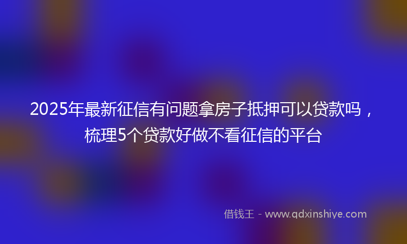 2025年最新征信有问题拿房子抵押可以贷款吗，梳理5个贷款好做不看征信的平台