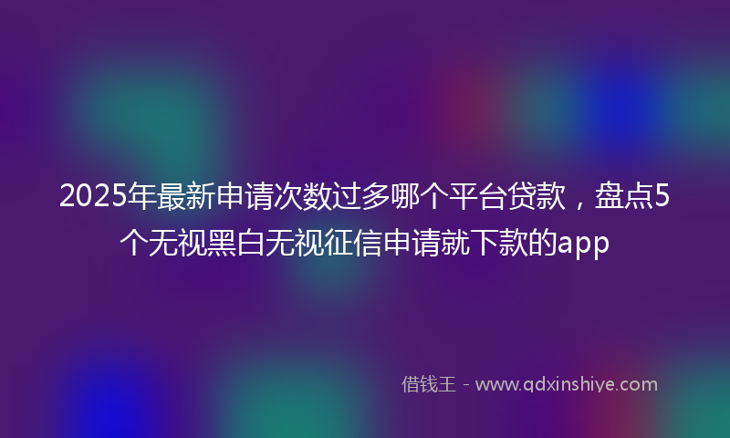 2025年最新申请次数过多哪个平台贷款，盘点5个无视黑白无视征信申请就下款的app