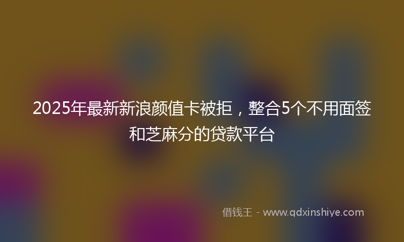 2025年最新新浪颜值卡被拒，整合5个不用面签和芝麻分的贷款平台