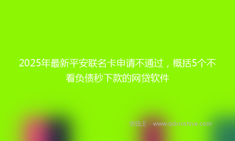 2025年最新平安联名卡申请不通过，概括5个不看负债秒下款的网贷软件