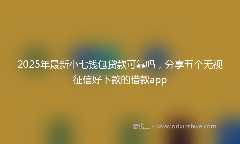 2025年最新小七钱包贷款可靠吗，分享五个无视征信好下款的借款app