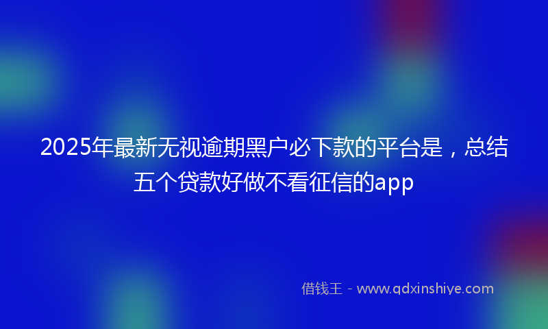 2025年最新无视逾期黑户必下款的平台是，总结五个贷款好做不看征信的app